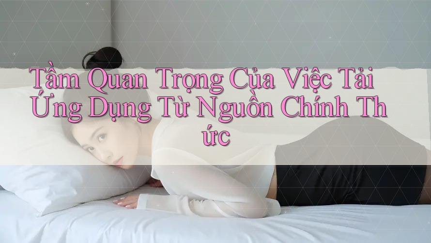 Tầm Quan Trọng Của Việc Tải Ứng Dụng Từ Nguồn Chính Thức