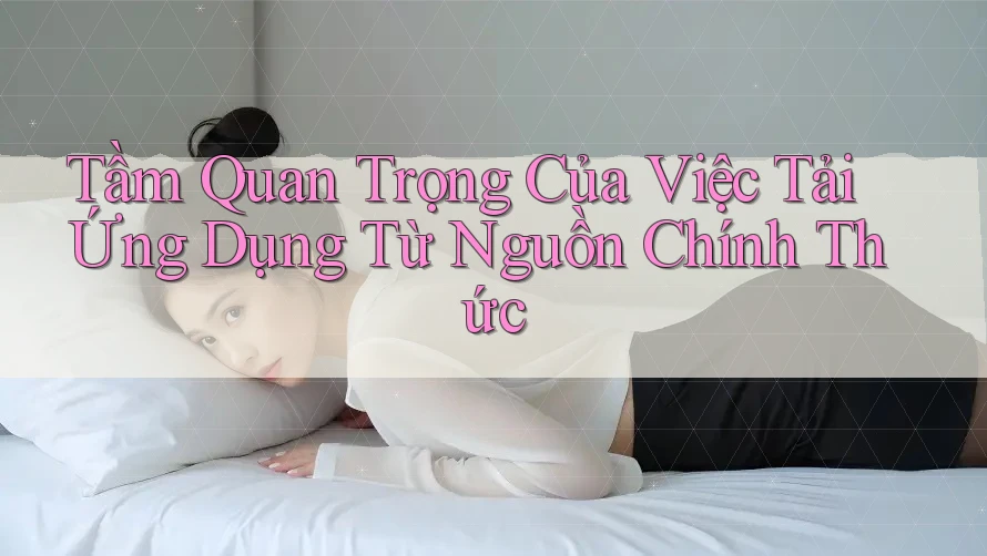 Tầm Quan Trọng Của Việc Tải Ứng Dụng Từ Nguồn Chính Thức