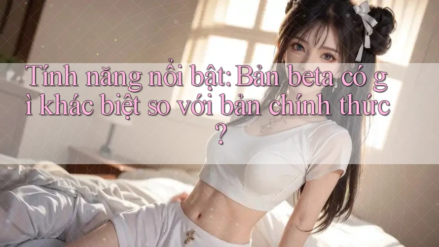 Tính năng nổi bật: Bản beta có gì khác biệt so với bản chính thức?