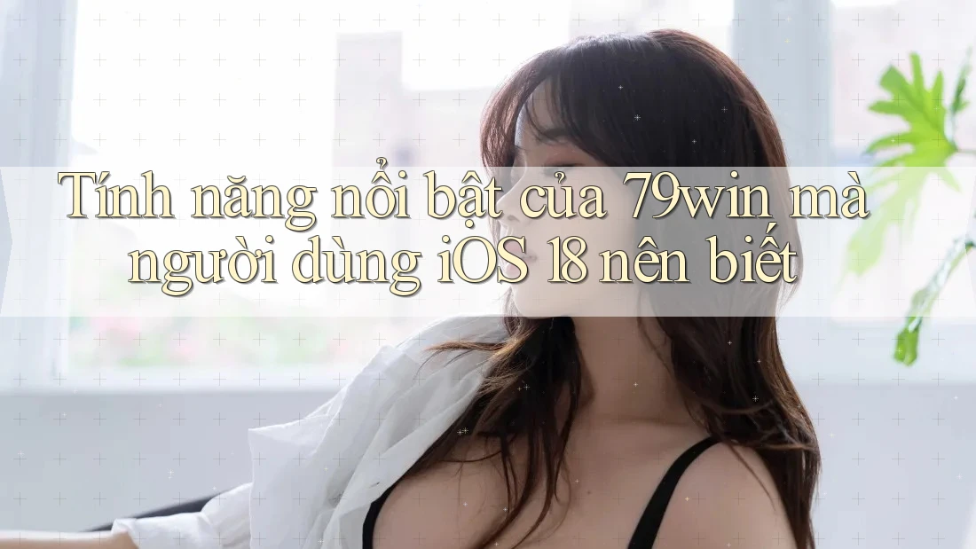 Tính năng nổi bật của 79win mà người dùng iOS 18 nên biết