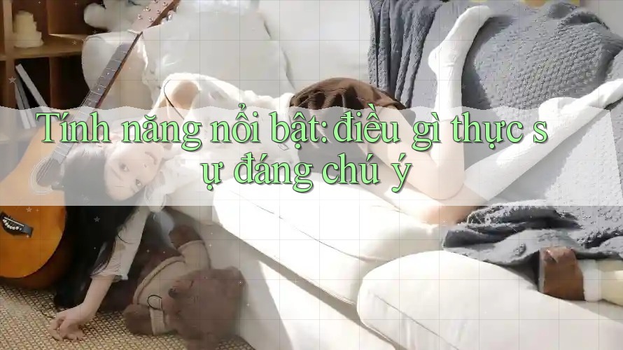 Tính năng nổi bật: điều gì thực sự đáng chú ý