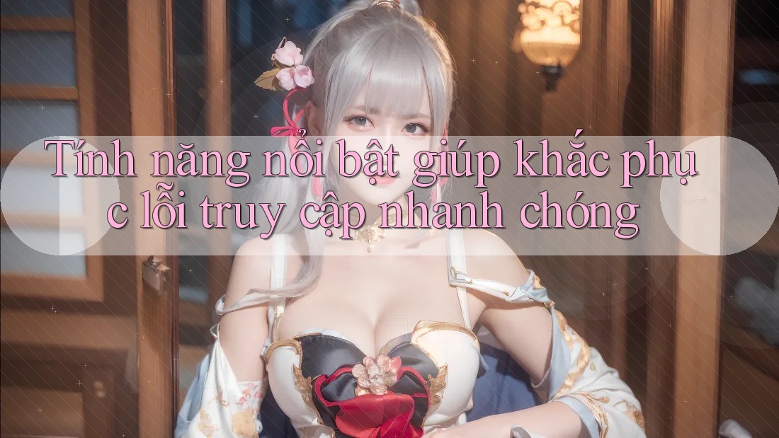 Tính năng nổi bật giúp khắc phục lỗi truy cập nhanh chóng