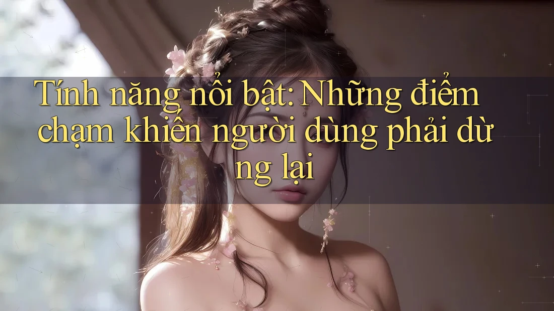 Tính năng nổi bật: Những điểm chạm khiến người dùng phải dừng lại