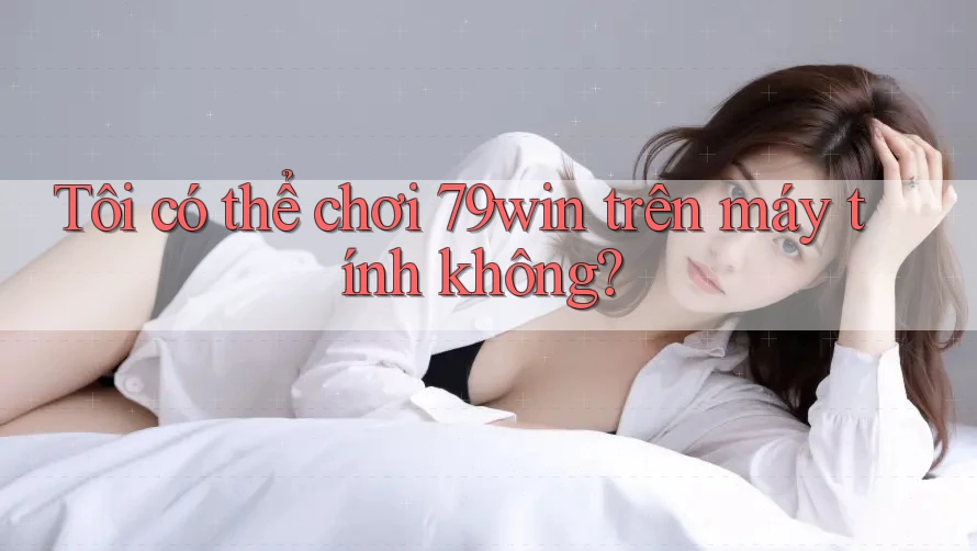 Tôi có thể chơi 79win trên máy tính không?