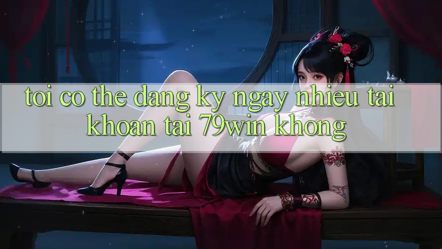 Tôi có thể đăng ký ngay nhiều tài khoản tại 79win không?