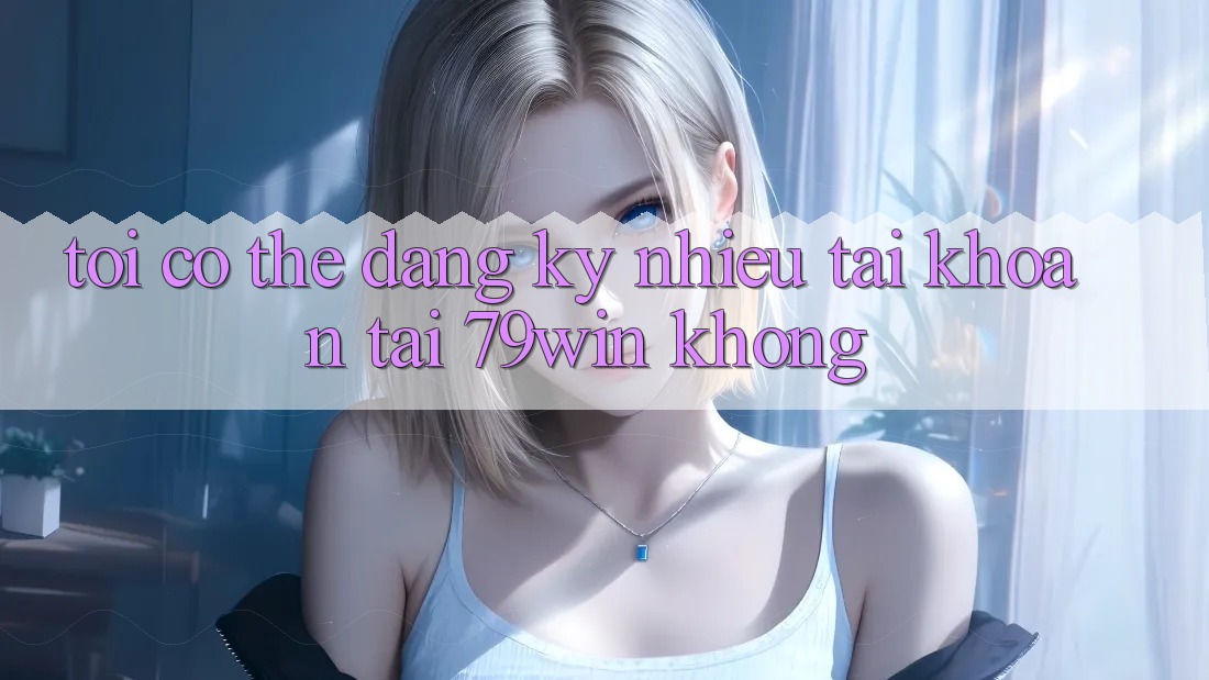 Tôi có thể đăng ký nhiều tài khoản tại 79win không? Tôi có thể đăng ký nhiều tài khoản tại 79win không?