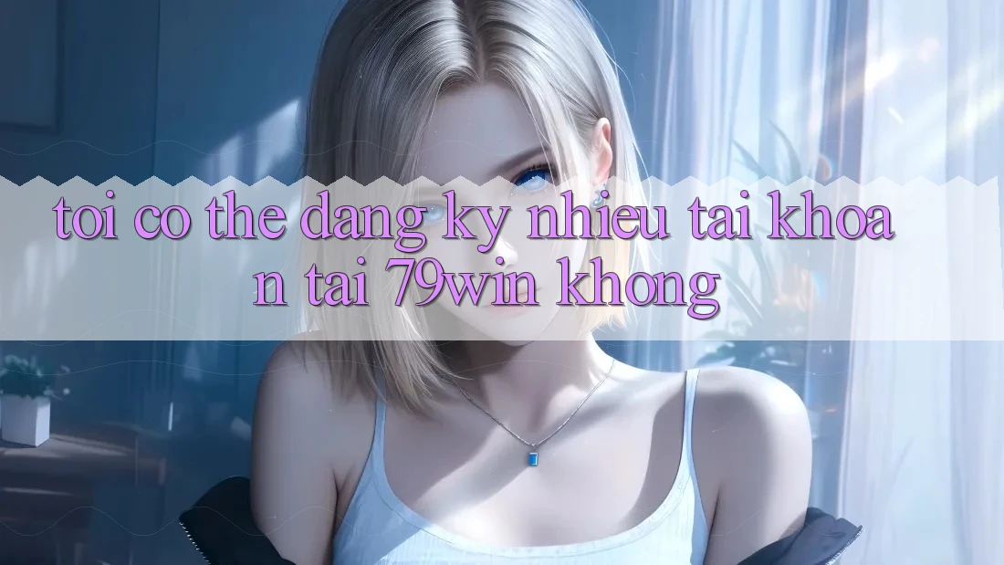 Tôi có thể đăng ký nhiều tài khoản tại 79win không?