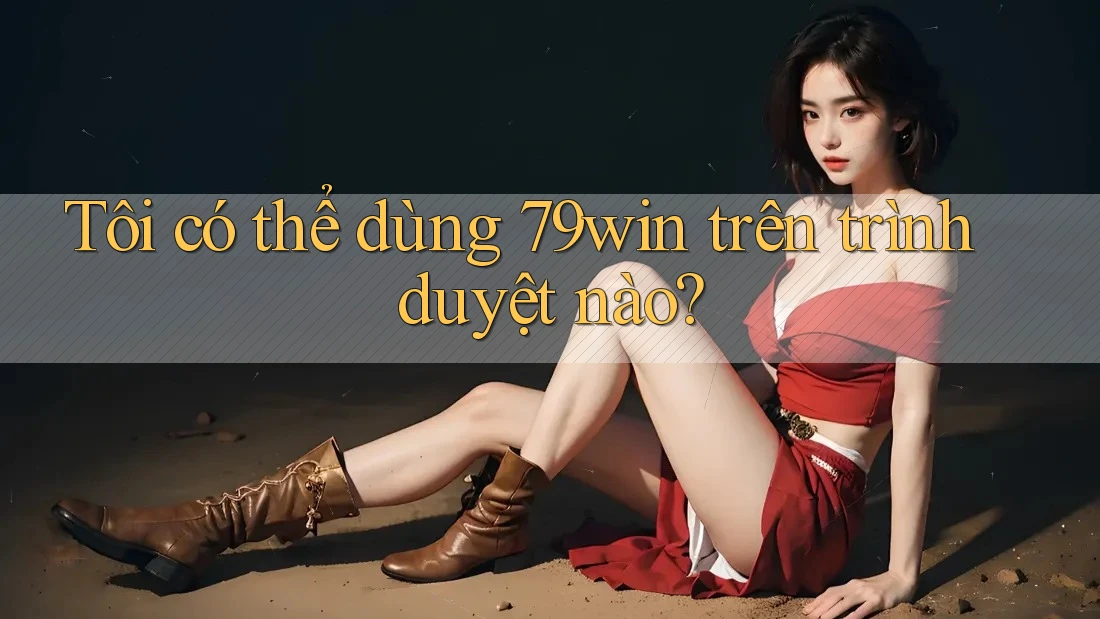 Tôi có thể dùng 79win trên trình duyệt nào?
