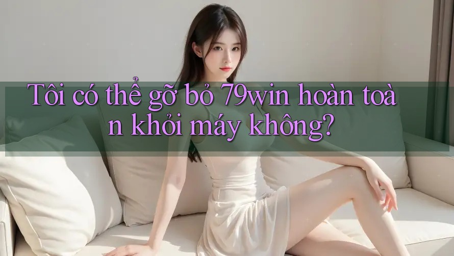 Tôi có thể gỡ bỏ 79win hoàn toàn khỏi máy không?