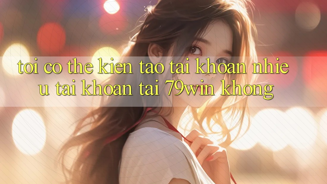 Tôi có thể kiến tạo tài khoản nhiều tài khoản tại 79win không?