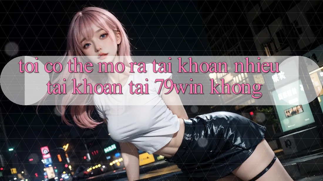 Tôi có thể mở ra tài khoản nhiều tài khoản tại 79win không?