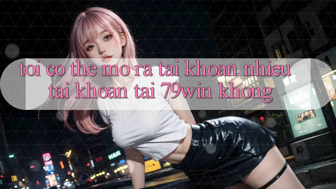 Tôi có thể mở ra tài khoản nhiều tài khoản tại 79win không?