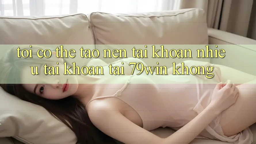 Tôi có thể tạo nên tài khoản nhiều tài khoản tại 79win không? Tôi có thể tạo nên tài khoản nhiều tài khoản tại 79win không?