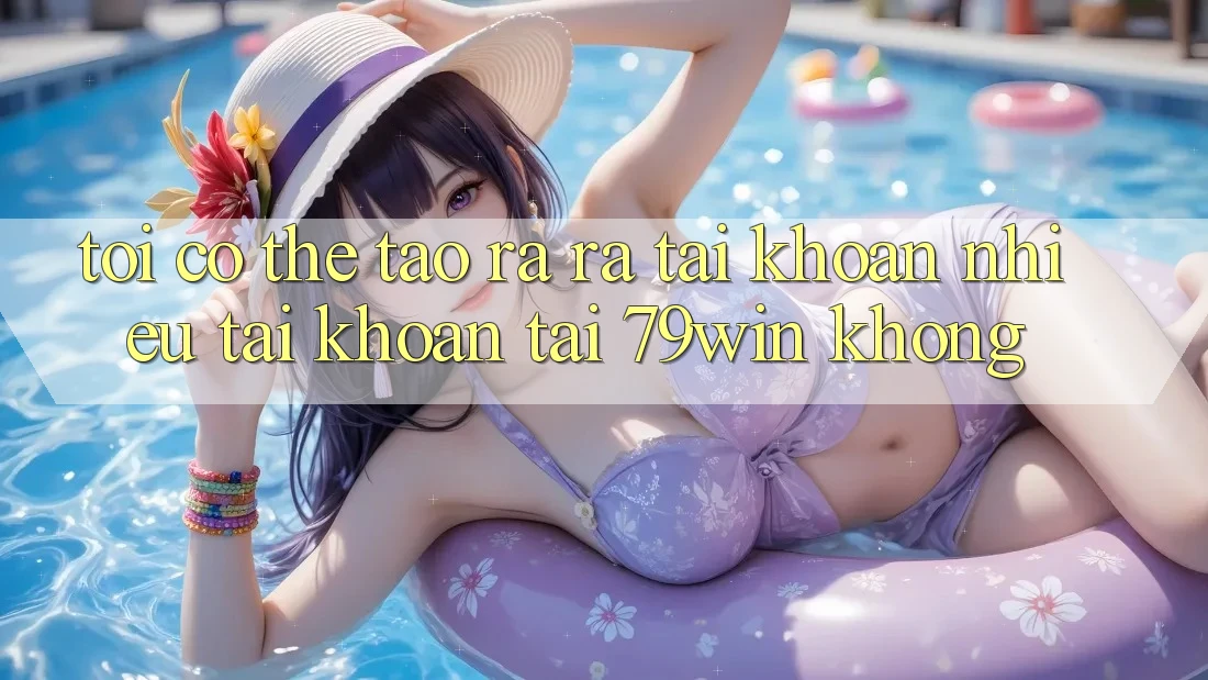 Tôi có thể tạo ra ra tài khoản nhiều tài khoản tại 79win không?