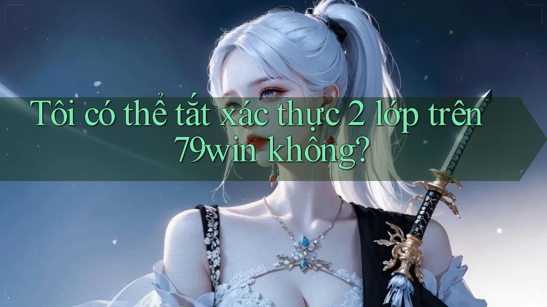 Tôi có thể tắt xác thực 2 lớp trên 79win không?