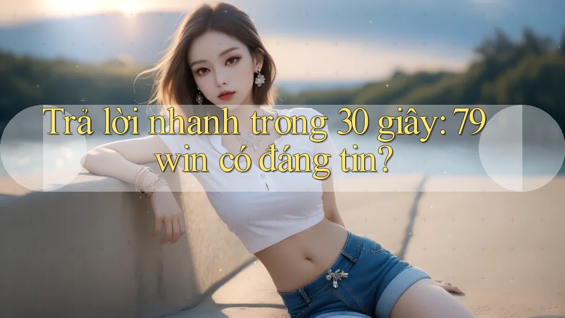 Trả lời nhanh trong 30 giây: 79win có đáng tin?