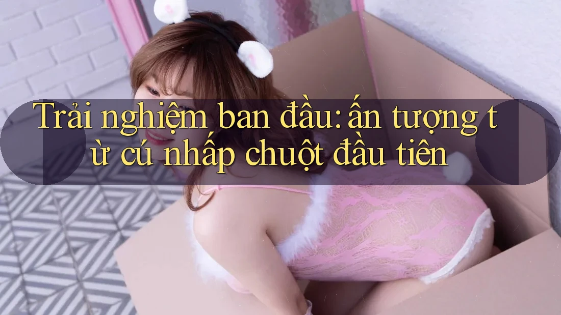 Trải nghiệm ban đầu: ấn tượng từ cú nhấp chuột đầu tiên