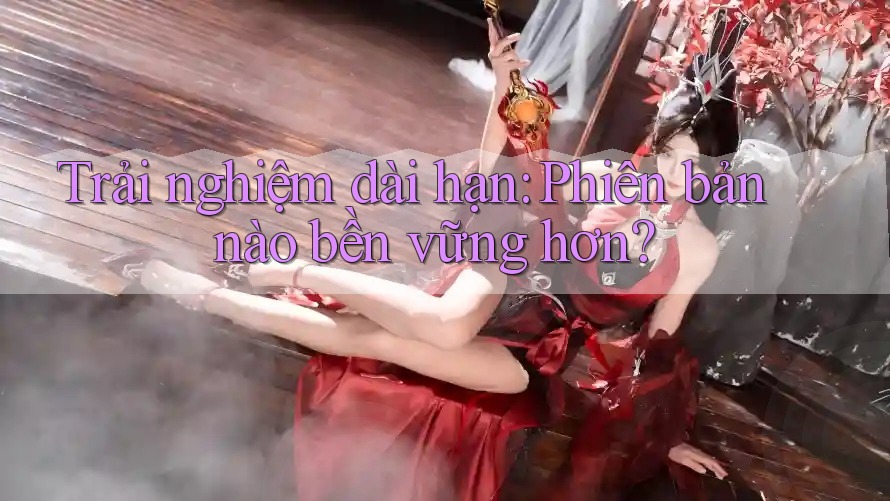 Trải nghiệm dài hạn: Phiên bản nào bền vững hơn?