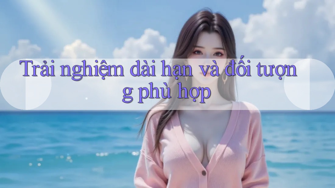Trải nghiệm dài hạn và đối tượng phù hợp Trải nghiệm dài hạn và đối tượng phù hợp