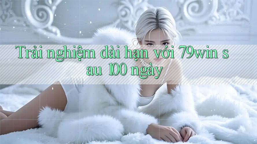 Trải nghiệm dài hạn với 79win sau 100 ngày