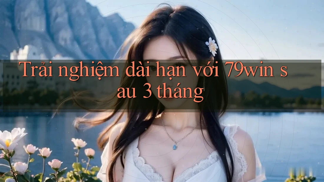 Trải nghiệm dài hạn với 79win sau 3 tháng Trải nghiệm dài hạn với 79win sau 3 tháng