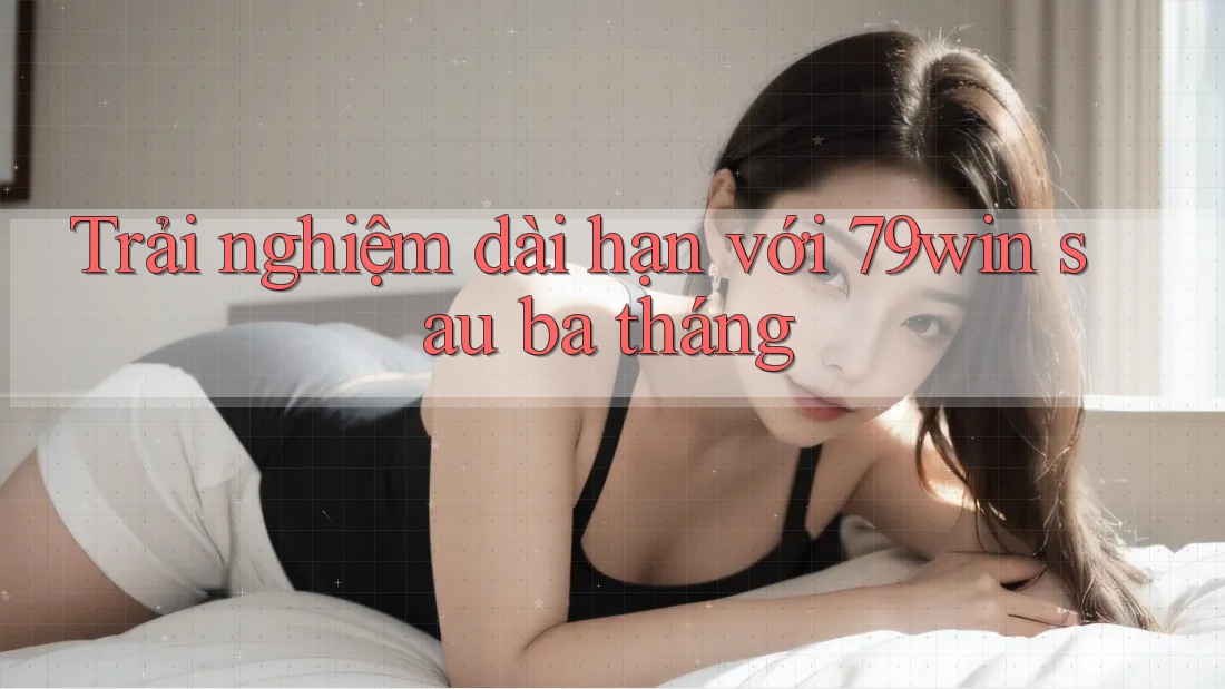 Trải nghiệm dài hạn với 79win sau ba tháng Trải nghiệm dài hạn với 79win sau ba tháng