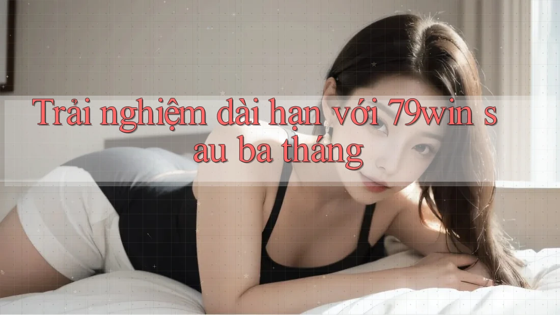 Trải nghiệm dài hạn với 79win sau ba tháng