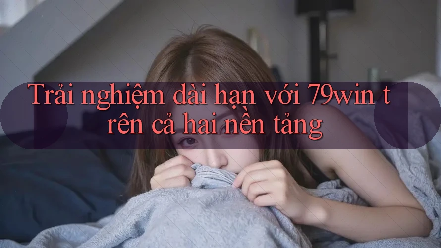 Trải nghiệm dài hạn với 79win trên cả hai nền tảng Trải nghiệm dài hạn với 79win trên cả hai nền tảng