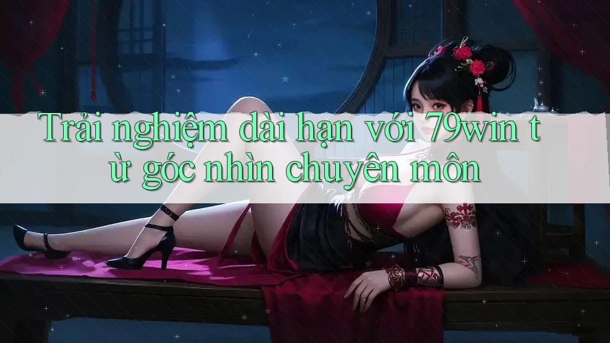 Trải nghiệm dài hạn với 79win từ góc nhìn chuyên môn