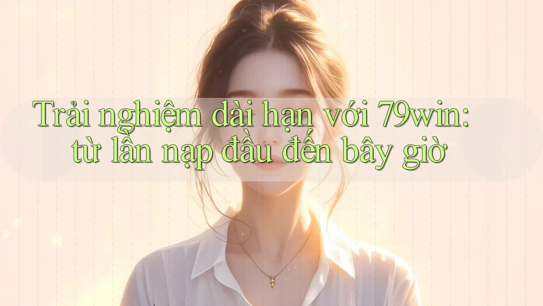 Trải nghiệm dài hạn với 79win: từ lần nạp đầu đến bây giờ
