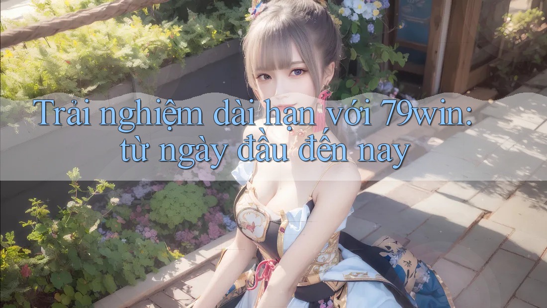 Trải nghiệm dài hạn với 79win: từ ngày đầu đến nay