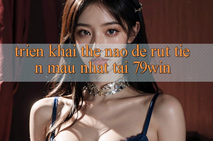 Triển khai thế nào để rút tiền mau nhất tại 79win?
