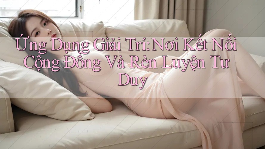 Ứng Dụng Giải Trí: Nơi Kết Nối Cộng Đồng Và Rèn Luyện Tư Duy