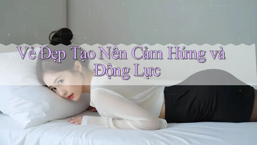 Vẻ Đẹp Tạo Nên Cảm Hứng và Động Lực