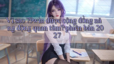 Vì sao 79win được cộng đồng năng động quan tâm phiên bản 2027