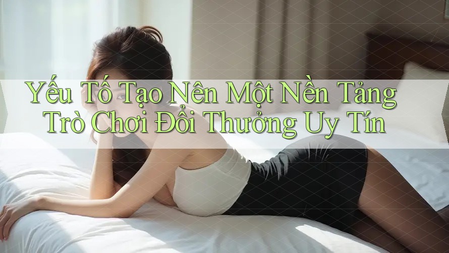 Yếu Tố Tạo Nên Một Nền Tảng Trò Chơi Đổi Thưởng Uy Tín